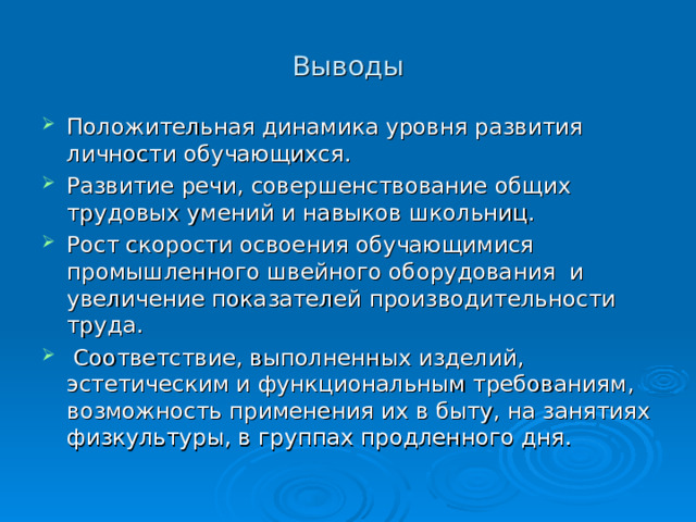 Выводы Положительная динамика уровня развития личности обучающихся. Развитие речи, совершенствование общих трудовых умений и навыков школьниц. Рост скорости освоения обучающимися промышленного швейного оборудования и увеличение показателей производительности труда.  Соответствие, выполненных изделий, эстетическим и функциональным требованиям, возможность применения их в быту, на занятиях физкультуры, в группах продленного дня. 