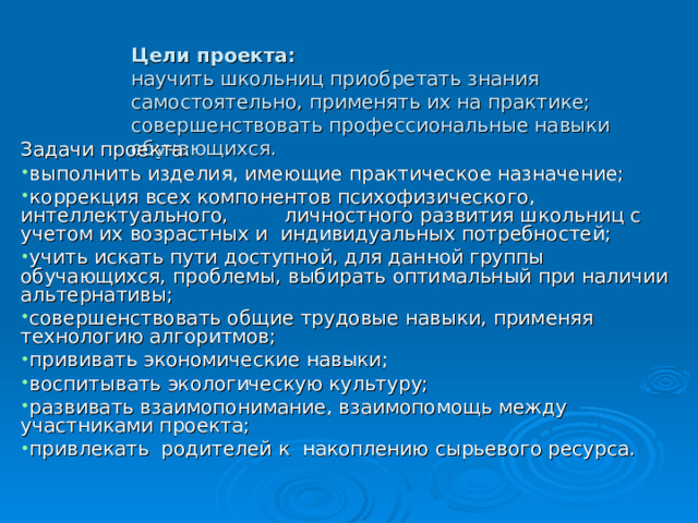    Цели проекта:  научить школьниц приобретать знания самостоятельно, применять их на практике;  совершенствовать профессиональные навыки обучающихся.     Задачи проекта: выполнить изделия, имеющие практическое назначение; коррекция всех компонентов психофизического, интеллектуального, личностного развития школьниц с учетом их возрастных и индивидуальных потребностей; учить искать пути доступной, для данной группы обучающихся, проблемы, выбирать оптимальный при наличии альтернативы; совершенствовать общие трудовые навыки, применяя технологию алгоритмов; прививать экономические навыки; воспитывать экологическую культуру; развивать взаимопонимание, взаимопомощь между участниками проекта; привлекать родителей к накоплению сырьевого ресурса.   