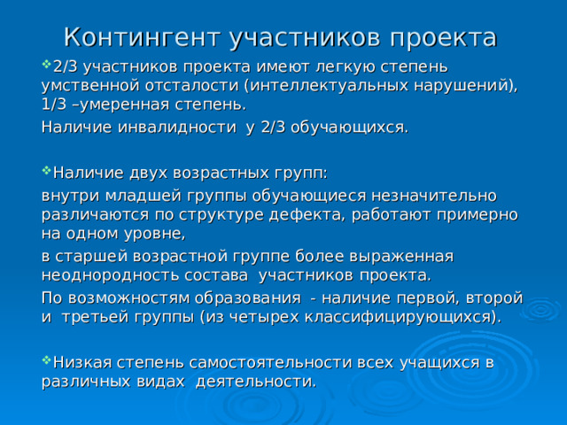 Контингент участников проекта 2/3 участников проекта имеют легкую степень умственной отсталости (интеллектуальных нарушений), 1/3 –умеренная степень. Наличие инвалидности у 2/3 обучающихся. Наличие двух возрастных групп: внутри младшей группы обучающиеся незначительно различаются по структуре дефекта, работают примерно на одном уровне, в старшей возрастной группе более выраженная неоднородность состава участников проекта. По возможностям образования - наличие первой, второй и третьей группы (из четырех классифицирующихся). Низкая степень самостоятельности всех учащихся в различных видах деятельности. 