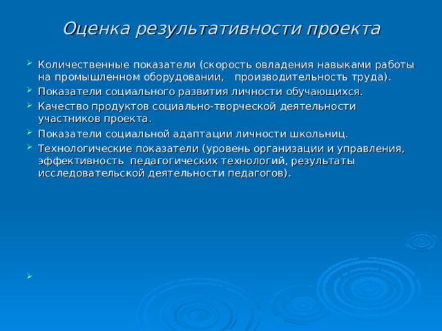 Оценка результативности проекта Количественные показатели (скорость овладения навыками работы на промышленном оборудовании, производительность труда). Показатели социального развития личности обучающихся. Качество продуктов социально-творческой деятельности участников проекта. Показатели социальной адаптации личности школьниц. Технологические показатели (уровень организации и управления, эффективность педагогических технологий, результаты исследовательской деятельности педагогов).       