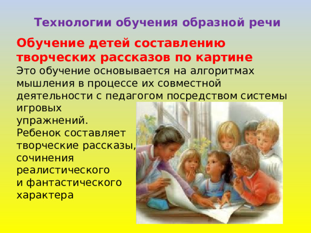 Технологии обучения образной речи Обучение детей составлению творческих рассказов по картине Это обучение основывается на алгоритмах мышления в процессе их совместной деятельности с педагогом посредством системы игровых упражнений. Ребенок составляет творческие рассказы, сочинения реалистического и фантастического характера 
