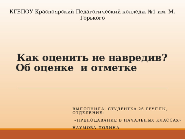 КГБПОУ Красноярский Педагогический колледж №1 им. М. Горького  Как оценить не навредив?  Об оценке и отметке Выполнила: студентка 26 группы, отделение:  «Преподавание в начальных классах» Наумова Полина 