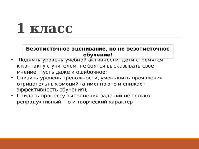 1 класс Безотметочное оценивание, но не безотметочное обучение!  Поднять уровень учебной активности; дети стремятся к контакту с учителем, не боятся высказывать свое мнение, пусть даже и ошибочное; Снизить уровень тревожности, уменьшить проявления отрицательных эмоций (а именно это и снижает эффективность обучения); Придать процессу выполнения заданий не только репродуктивный, но и творческий характер. 