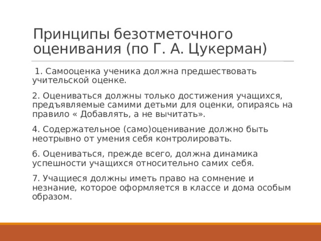 Принципы безотметочного оценивания (по Г. А. Цукерман)     1. Самооценка ученика должна предшествовать учительской оценке. 2. Оцениваться должны только достижения учащихся, предъявляемые самими детьми для оценки, опираясь на правило « Добавлять, а не вычитать». 4. Содержательное (само)оценивание должно быть неотрывно от умения себя контролировать. 6. Оцениваться, прежде всего, должна динамика успешности учащихся относительно самих себя. 7. Учащиеся должны иметь право на сомнение и незнание, которое оформляется в классе и дома особым образом. 