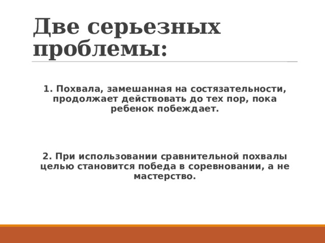 Две серьезных проблемы:  1. Похвала, замешанная на состязательности, продолжает действовать до тех пор, пока ребенок побеждает.   2. При использовании сравнительной похвалы целью становится победа в соревновании, а не мастерство. 