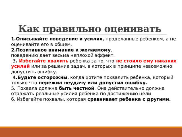  Как правильно оценивать 1.Описывайте поведение и усилия, проделанные ребенком, а не оценивайте его в общем. 2.Позитивное внимание к желаемому . поведению дает весьма неплохой эффект.   3 . Избегайте хвалить ребенка за то, что не стоило ему никаких усилий или за решение задач, в которых в принципе невозможно допустить ошибку.   4.Будьте осторожны , когда хотите похвалить ребенка, который только что пережил неудачу или допустил ошибку. 5 .  Похвала должна быть честной . Она действительно должна отражать реальные усилия ребенка по достижению цели 6. Избегайте похвалы, которая сравнивает ребенка с другими. 