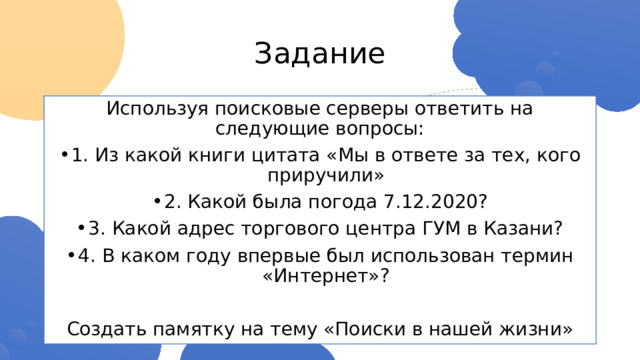Задание Используя поисковые серверы ответить на следующие вопросы: 1. Из какой книги цитата «Мы в ответе за тех, кого приручили» 2. Какой была погода 7.12.2020? 3. Какой адрес торгового центра ГУМ в Казани? 4. В каком году впервые был использован термин «Интернет»? Создать памятку на тему «Поиски в нашей жизни» 