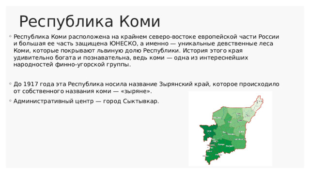 Республика Коми Республика Коми расположена на крайнем северо-востоке европейской части России и большая ее часть защищена ЮНЕСКО, а именно — уникальные девственные леса Коми, которые покрывают львиную долю Республики. История этого края удивительно богата и познавательна, ведь коми — одна из интереснейших народностей финно-угорской группы. До 1917 года эта Республика носила название Зырянский край, которое происходило от собственного названия коми — «зыряне». Административный центр — город Сыктывкар. 
