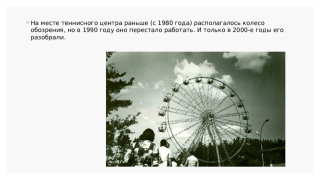 На месте теннисного центра раньше (с 1980 года) располагалось колесо обозрения, но в 1990 году оно перестало работать. И только в 2000-е годы его разобрали. 