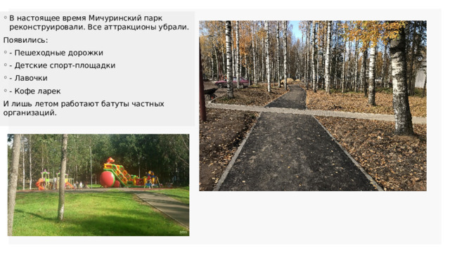 В настоящее время Мичуринский парк реконструировали. Все аттракционы убрали. Появились: - Пешеходные дорожки - Детские спорт-площадки - Лавочки - Кофе ларек И лишь летом работают батуты частных организаций. 