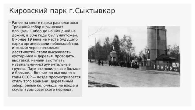 Кировский парк г.Сыктывкар   Ранее на месте парка располагался Троицкий собор и рыночная площадь. Собор до наших дней не дожил, в 30-е годы был уничтожен. В конце 19 века на месте будущего парка организовали небольшой сад, и только через несколько десятилетий стали высаживать кустарники и деревья, проводить выставки, начали выступать музыкально-инструментальные группы. Парк становился все больше и больше… Вот так он выглядел в годы СССР — везде просматривается стиль того времени: деревянный забор, белые колоннады на входе и скульптуры советского периода. 