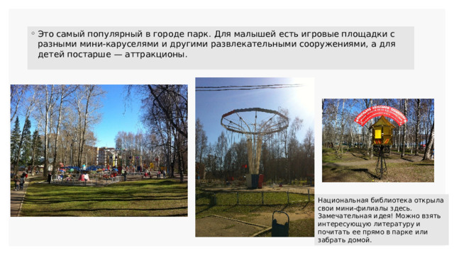 Это самый популярный в городе парк. Для малышей есть игровые площадки с разными мини-каруселями и другими развлекательными сооружениями, а для детей постарше — аттракционы. Национальная библиотека открыла свои мини-филиалы здесь. Замечательная идея! Можно взять интересующую литературу и почитать ее прямо в парке или забрать домой. 