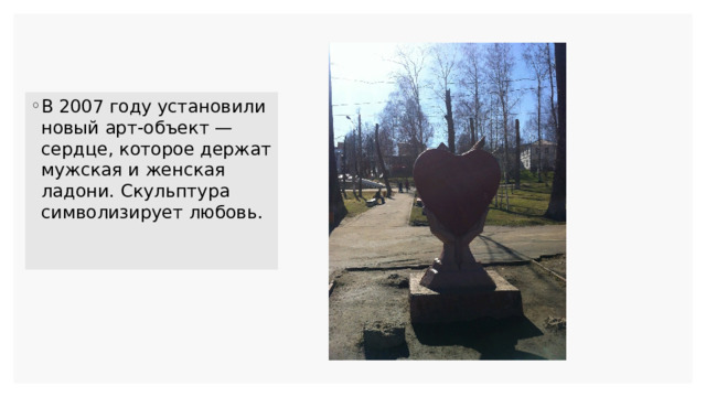 В 2007 году установили новый арт-объект — сердце, которое держат мужская и женская ладони. Скульптура символизирует любовь. 
