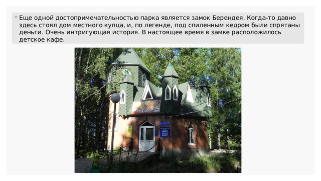 Еще одной достопримечательностью парка является замок Берендея. Когда-то давно здесь стоял дом местного купца, и, по легенде, под спиленным кедром были спрятаны деньги. Очень интригующая история. В настоящее время в замке расположилось детское кафе. 