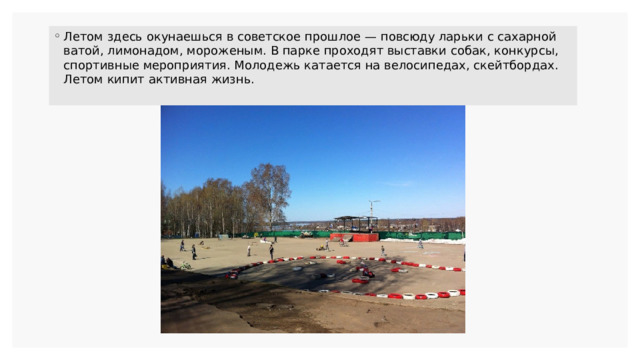 Летом здесь окунаешься в советское прошлое — повсюду ларьки с сахарной ватой, лимонадом, мороженым. В парке проходят выставки собак, конкурсы, спортивные мероприятия. Молодежь катается на велосипедах, скейтбордах. Летом кипит активная жизнь. 