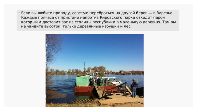 Если вы любите природу, советую перебраться на другой берег — в Заречье. Каждые полчаса от пристани напротив Кировского парка отходит паром, который и доставит вас из столицы республики в маленькую деревню. Там вы не увидите высоток, только деревянные избушки и лес. 