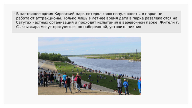 В настоящее время Кировский парк потерял свою популярность, в парке не работают аттракционы. Только лишь в летнее время дети в парке развлекаются на батутах частных организаций и проходят испытания в веревочном парке. Жители г. Сыктывкара могут прогуляться по набережной, устроить пикник. 