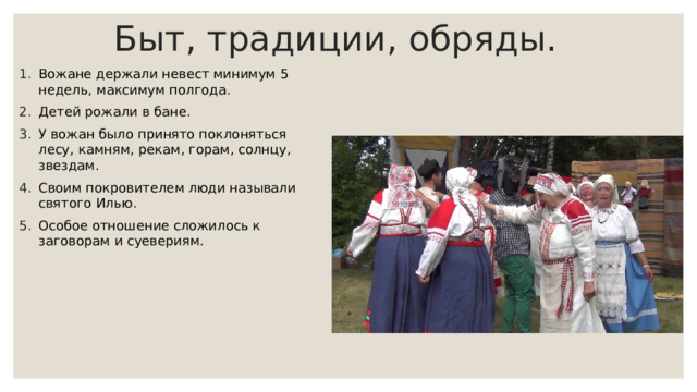 Быт, традиции, обряды. Вожане держали невест минимум 5 недель, максимум полгода. Детей рожали в бане. У вожан было принято поклоняться лесу, камням, рекам, горам, солнцу, звездам. Своим покровителем люди называли святого Илью. Особое отношение сложилось к заговорам и суевериям. 