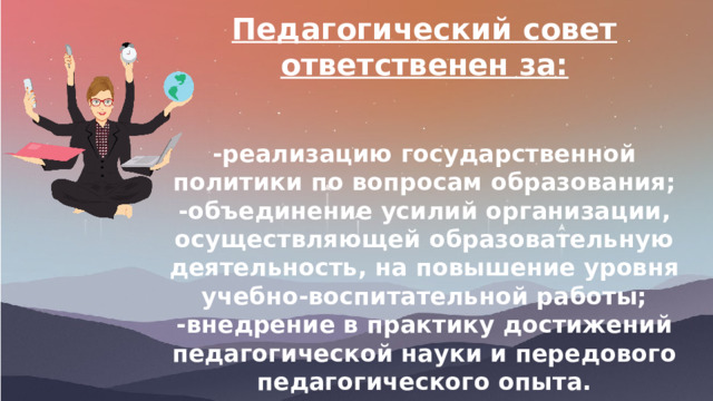 Педагогический совет ответственен за:   -реализацию государственной политики по вопросам образования; -объединение усилий организации, осуществляющей образовательную деятельность, на повышение уровня учебно-воспитательной работы; -внедрение в практику достижений педагогической науки и передового педагогического опыта. 