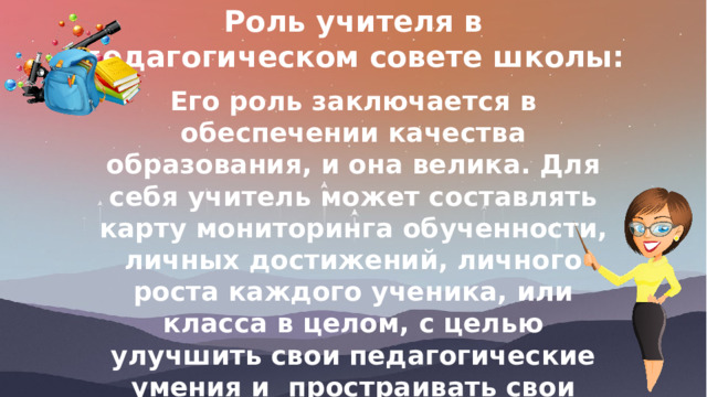 Роль учителя в педагогическом совете школы: Его роль заключается в обеспечении качества образования, и она велика. Для себя учитель может составлять карту мониторинга обученности, личных достижений, личного роста каждого ученика, или класса в целом, с целью улучшить свои педагогические умения и простраивать свои занятия так, чтобы они влияли на качество знаний учащихся 