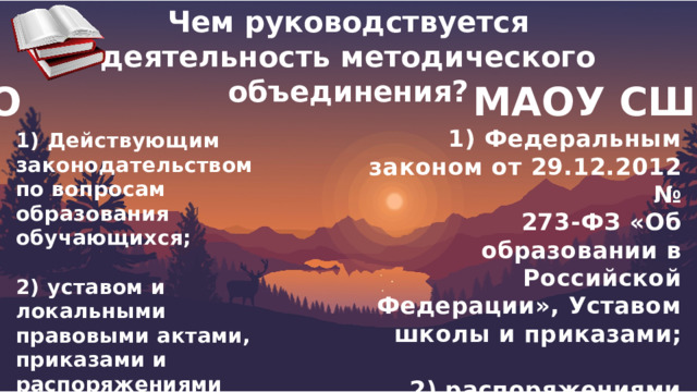 Чем руководствуется деятельность методического объединения?  МО МАОУ СШ№6 1) Федеральным законом от 29.12.2012 № 273-ФЗ «Об образовании в Российской Федерации», Уставом школы и приказами;  2) распоряжениями директора школы, локальными актами, настоящим Положением 1) Действующим законодательством по вопросам образования обучающихся;  2) уставом и локальными правовыми актами, приказами и распоряжениями руководителя ОО. 