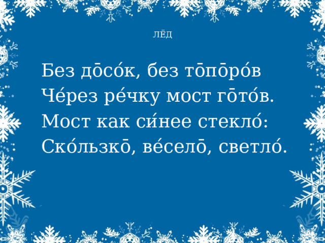  ЛЁД   Без д ōсо ́ к, без тōпōро ́ в Че ́ рез ре ́ чку мост гōто ́ в. Мост как си ́ нее стекло ́ : Ско ́ льзкō, ве ́ селō, светло ́ . 