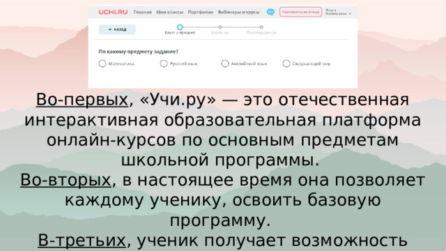 Во-первых , «Учи.ру» — это отечественная интерактивная образовательная платформа онлайн-курсов по основным предметам школьной программы. Во-вторых , в настоящее время она позволяет каждому ученику, освоить базовую программу. В-третьих , ученик получает возможность самостоятельно изучать предмет. 
