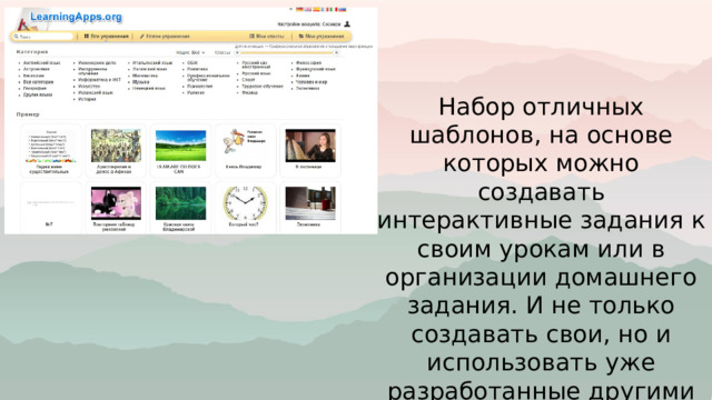 Набор отличных шаблонов, на основе которых можно создавать интерактивные задания к своим урокам или в организации домашнего задания. И не только создавать свои, но и использовать уже разработанные другими пользователями. 
