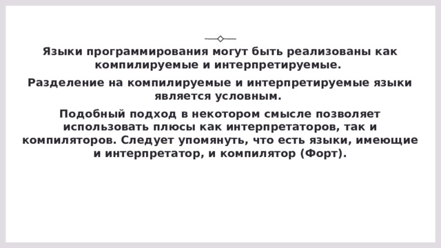 Языки программирования могут быть реализованы как компилируемые и интерпретируемые.  Разделение на компилируемые и интерпретируемые языки является условным.  Подобный подход в некотором смысле позволяет использовать плюсы как интерпретаторов, так и компиляторов. Следует упомянуть, что есть языки, имеющие и интерпретатор, и компилятор (Форт).   