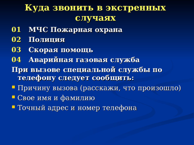 Куда звонить в экстренных случаях 01 МЧС Пожарная охрана 02 Полиция 03 Скорая помощь 04 Аварийная газовая служба При вызове специальной службы по телефону следует сообщить: Причину вызова (расскажи, что произошло) Свое имя и фамилию Точный адрес и номер телефона 