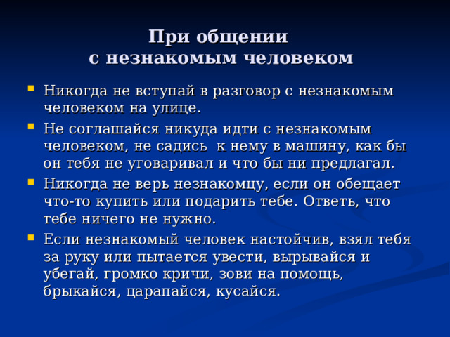  При общении  с незнакомым человеком Никогда не вступай в разговор с незнакомым человеком на улице. Не соглашайся никуда идти с незнакомым человеком, не садись к нему в машину, как бы он тебя не уговаривал и что бы ни предлагал. Никогда не верь незнакомцу, если он обещает что-то купить или подарить тебе. Ответь, что тебе ничего не нужно. Если незнакомый человек настойчив, взял тебя за руку или пытается увести, вырывайся и убегай, громко кричи, зови на помощь, брыкайся, царапайся, кусайся.    