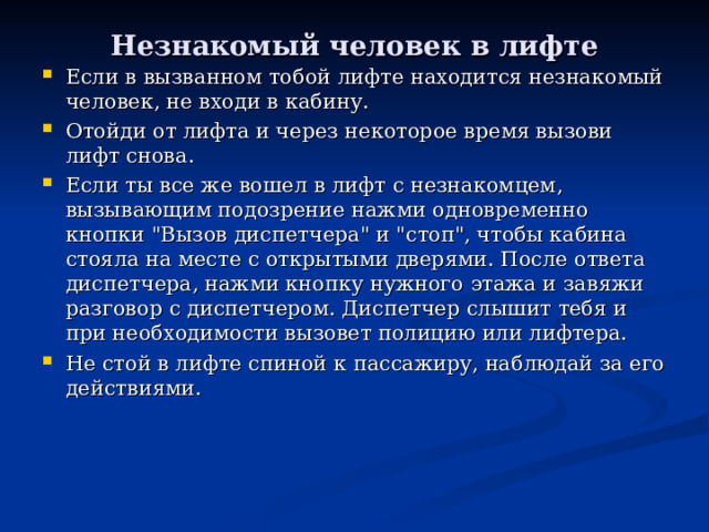 Незнакомый человек в лифте Если в вызванном тобой лифте находится незнакомый человек, не входи в кабину. Отойди от лифта и через некоторое время вызови лифт снова. Если ты все же вошел в лифт с незнакомцем, вызывающим подозрение нажми одновременно кнопки 