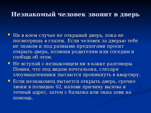 Незнакомый человек звонит в дверь Ни в коем случае не открывай дверь, пока не посмотришь в глазок. Если человек за дверью тебе не знаком и под разными предлогами просит открыть дверь, позвони родителям или соседям и сообщи об этом. Не вступай с незнакомцем ни в какие разговоры. Помни, что под видом почтальона, слесаря злоумышленники пытаются проникнуть в квартиру. Если незнакомец пытается открыть дверь, срочно звони в полицию 02, назови причину вызова и точный адрес, затем с балкона или окна зови на помощь. 