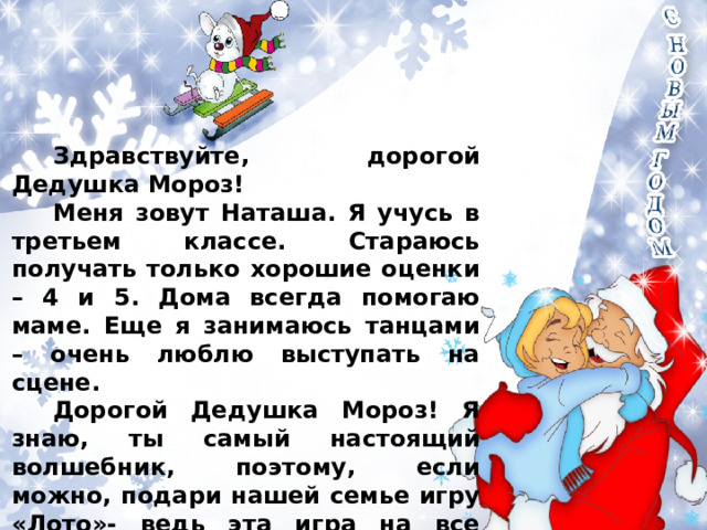 Здравствуйте, дорогой Дедушка Мороз! Меня зовут Наташа. Я учусь в третьем классе. Стараюсь получать только хорошие оценки – 4 и 5. Дома всегда помогаю маме. Еще я занимаюсь танцами – очень люблю выступать на сцене. Дорогой Дедушка Мороз! Я знаю, ты самый настоящий волшебник, поэтому, если можно, подари нашей семье игру «Лото»- ведь эта игра на все времена. Поздравляю Вас с Новым годом! Желаю здоровья, долголетия и сил – ведь стольким людям Вы приносите радость! До скорой встречи в новогодние дни! 
