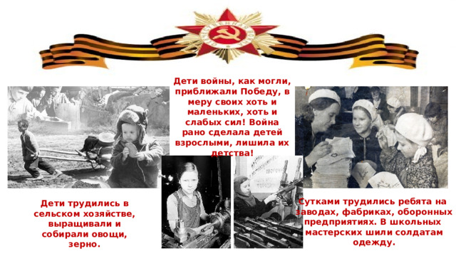 Дети войны, как могли, приближали Победу, в меру своих хоть и маленьких, хоть и слабых сил! Война рано сделала детей взрослыми, лишила их детства! Сутками трудились ребята на заводах, фабриках, оборонных предприятиях. В школьных мастерских шили солдатам одежду. Дети трудились в сельском хозяйстве, выращивали и собирали овощи, зерно. 