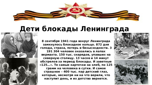 Дети блокады Ленинграда 8 сентября 1941 года вокруг Ленинграда замкнулось блокадное кольцо. 872 дня голода, страха, потерь и безысходности. 3 191 304 человек оказались в лапах вермахта. 150 тыс. снарядов, упавших на северную столицу. 13 часов и 14 минут обстрелов за период блокады. И заветные «125…». Те самые карточки на хлеб, по 125 грамм на человека в сутки. И самое страшное – 400 тыс. пар детский глаз, которые, несмотря ни на что верили, что наступит день, и их детство вернется. 