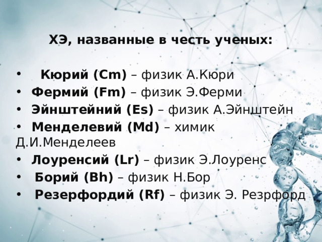 ХЭ, названные в честь ученых:   Кюрий (Cm) – физик А.Кюри  Фермий (Fm) – физик Э.Ферми  Эйнштейний (Es) – физик А.Эйнштейн  Менделевий (Md) – химик Д.И.Менделеев  Лоуренсий (Lr) – физик Э.Лоуренс  Борий (Bh) – физик Н.Бор  Резерфордий (Rf) – физик Э. Резрфорд 