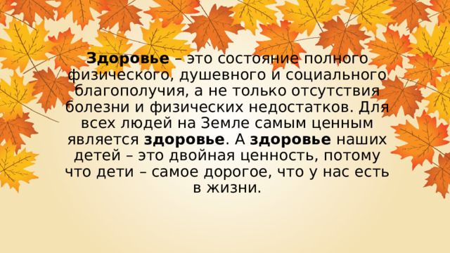 Здоровье  – это состояние полного физического, душевного и социального благополучия, а не только отсутствия болезни и физических недостатков. Для всех людей на Земле самым ценным является  здоровье . А  здоровье  наших детей – это двойная ценность, потому что дети – самое дорогое, что у нас есть в жизни. 