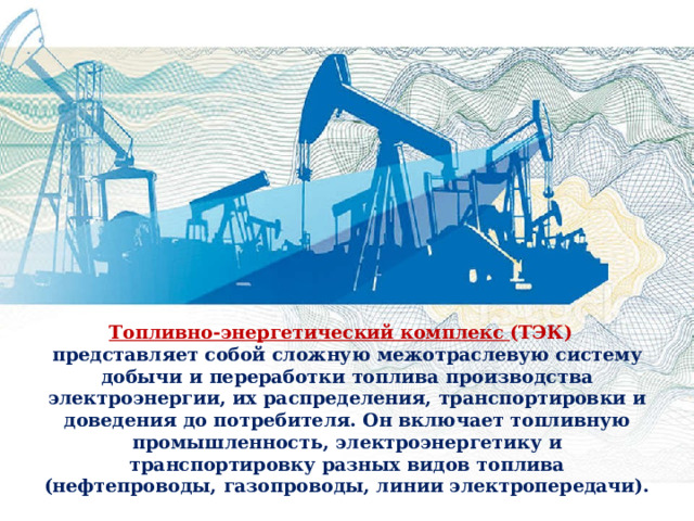 Топливно-энергетический комплекс (ТЭК)  представляет собой сложную межотраслевую систему добычи и переработки топлива производства электроэнергии, их распределения, транспортировки и доведения до потребителя. Он включает топливную промышленность, электроэнергетику и транспортировку разных видов топлива (нефтепроводы, газопроводы, линии электропередачи). 