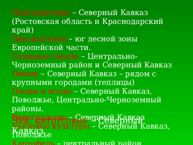Подсолнечник  – Северный Кавказ (Ростовская область и Краснодарский край) Лен-долгунец  – юг лесной зоны Европейской части. Сахарная свекла – Центрально-Черноземный район и Северный Кавказ Овощи  – Северный Кавказ – рядом с крупными городами (теплицы) Плоды и ягоды – Северный Кавказ, Поволжье, Центрально-Черноземный районы. Виноградство  – Северный Кавказ Бахчевые культуры – Северный Кавказ, Поволжье Картофель  – центральный район Европейской части Чай, цитрусовые – Северный Кавказ.  