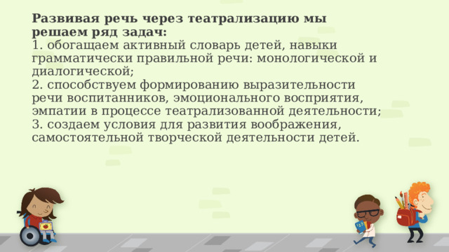 Развивая речь через театрализацию мы решаем ряд задач:  1. обогащаем активный словарь детей, навыки грамматически правильной речи: монологической и диалогической;  2. способствуем формированию выразительности речи воспитанников, эмоционального восприятия, эмпатии в процессе театрализованной деятельности;  3. создаем условия для развития воображения, самостоятельной творческой деятельности детей.    