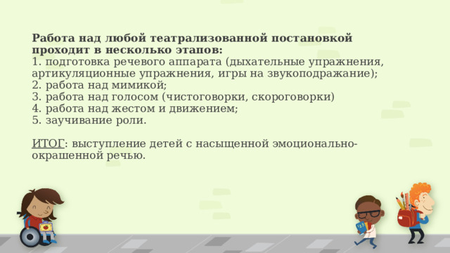 Работа над любой театрализованной постановкой проходит в несколько этапов:  1. подготовка речевого аппарата (дыхательные упражнения, артикуляционные упражнения, игры на звукоподражание);  2. работа над мимикой;  3. работа над голосом (чистоговорки, скороговорки)  4. работа над жестом и движением;  5. заучивание роли.   ИТОГ : выступление детей с насыщенной эмоционально-окрашенной речью.   