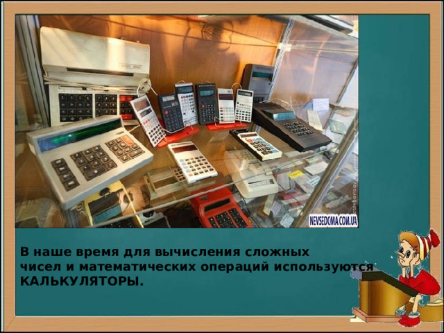 В наше время для вычисления сложных чисел и математических операций используются КАЛЬКУЛЯТОРЫ. 