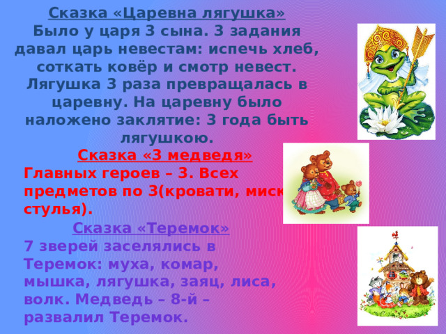   Сказка «Царевна лягушка»  Было у царя 3 сына. 3 задания давал царь невестам: испечь хлеб, соткать ковёр и смотр невест. Лягушка 3 раза превращалась в царевну. На царевну было наложено заклятие: 3 года быть лягушкою.     Сказка «3 медведя» Главных героев – 3. Всех предметов по 3(кровати, миски, стулья). Сказка «Теремок» 7 зверей заселялись в Теремок: муха, комар, мышка, лягушка, заяц, лиса, волк. Медведь – 8-й – развалил Теремок.  