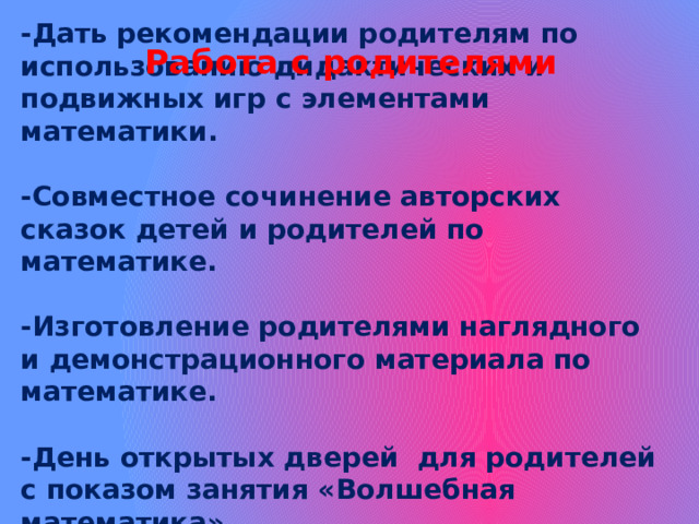 Работа с родителями   -Дать  рекомендации родителям по использованию дидактических и подвижных игр с элементами математики.   -Совместное сочинение авторских сказок детей и родителей по математике.   -Изготовление родителями наглядного и демонстрационного материала по математике.   -День открытых дверей для родителей с показом занятия «Волшебная математика»    