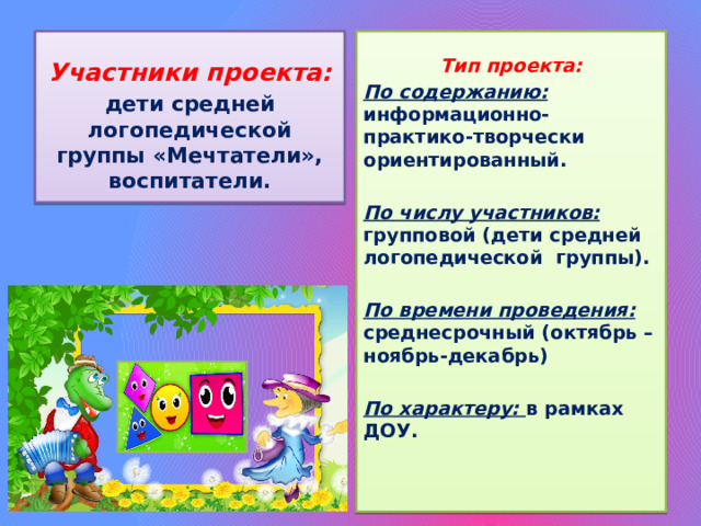   Участники проекта: Тип проекта: дети средней логопедической группы «Мечтатели», воспитатели. По содержанию:  информационно-практико-творчески ориентированный.  По числу участников:  групповой (дети средней логопедической группы).  По времени проведения:  среднесрочный (октябрь –ноябрь-декабрь)  По характеру:  в рамках ДОУ.     