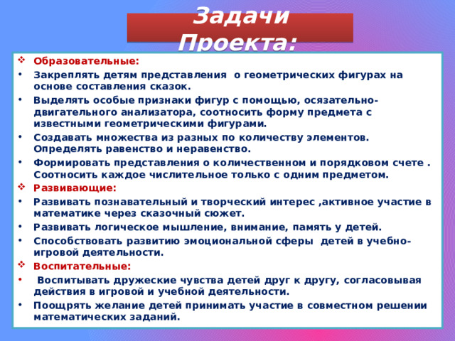 Задачи Проекта: Образовательные: Закреплять детям представления о геометрических фигурах на основе составления сказок. Выделять особые признаки фигур с помощью, осязательно-двигательного анализатора, соотносить форму предмета с известными геометрическими фигурами. Создавать множества из разных по количеству элементов. Определять равенство и неравенство. Формировать представления о количественном и порядковом счете . Соотносить каждое числительное только с одним предметом. Развивающие: Развивать познавательный и творческий интерес ,активное участие в математике через сказочный сюжет. Развивать логическое мышление, внимание, память у детей. Способствовать развитию эмоциональной сферы детей в учебно-игровой деятельности. Воспитательные:  Воспитывать дружеские чувства детей друг к другу, согласовывая действия в игровой и учебной деятельности. Поощрять желание детей принимать участие в совместном решении математических заданий.  