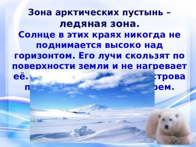 Зона арктических пустынь – ледяная зона . Солнце в этих краях никогда не поднимается высоко над горизонтом. Его лучи скользят по поверхности земли и не нагревает её. Не только океан, но и острова покрыты ледяным панцирем. 