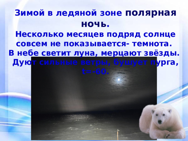 Зимой в ледяной зоне полярная ночь . Несколько месяцев подряд солнце совсем не показывается- темнота. В небе светит луна, мерцают звёзды. Дуют сильные ветры, бушует пурга, t=-60. 