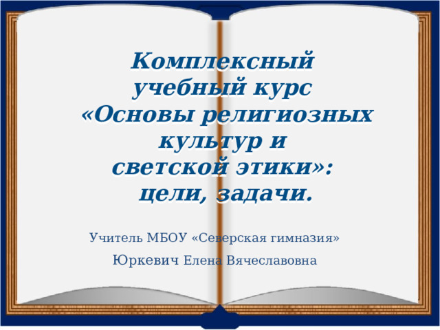 Комплексный учебный курс «Основы религиозных культур и светской этики»:  цели, задачи. Учитель МБОУ «Северская гимназия» Юркевич Елена Вячеславовна 